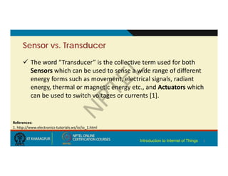 Sensor vs. Transducer
 The word “Transducer” is the collective term used for both
Sensors which can be used to sense a wide range of different
energy forms such as movement, electrical signals, radiant
energy, thermal or magnetic energy etc., and Actuators which
can be used to switch voltages or currents [1].
5
References:
1. http://www.electronics‐tutorials.ws/io/io_1.html
Introduction to Internet of Things
 