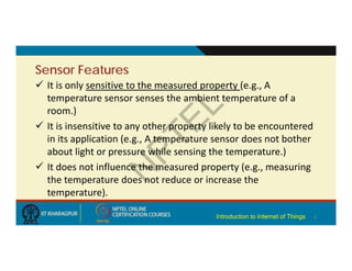Sensor Features
 It is only sensitive to the measured property (e.g., A
temperature sensor senses the ambient temperature of a
room.)
 It is insensitive to any other property likely to be encountered
in its application (e.g., A temperature sensor does not bother
about light or pressure while sensing the temperature.)
 It does not influence the measured property (e.g., measuring
the temperature does not reduce or increase the
temperature).
6
Introduction to Internet of Things
 
