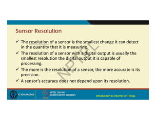 Sensor Resolution
 The resolution of a sensor is the smallest change it can detect
in the quantity that it is measuring.
 The resolution of a sensor with a digital output is usually the
smallest resolution the digital output it is capable of
processing.
 The more is the resolution of a sensor, the more accurate is its
precision.
 A sensor’s accuracy does not depend upon its resolution.
7
Introduction to Internet of Things
 