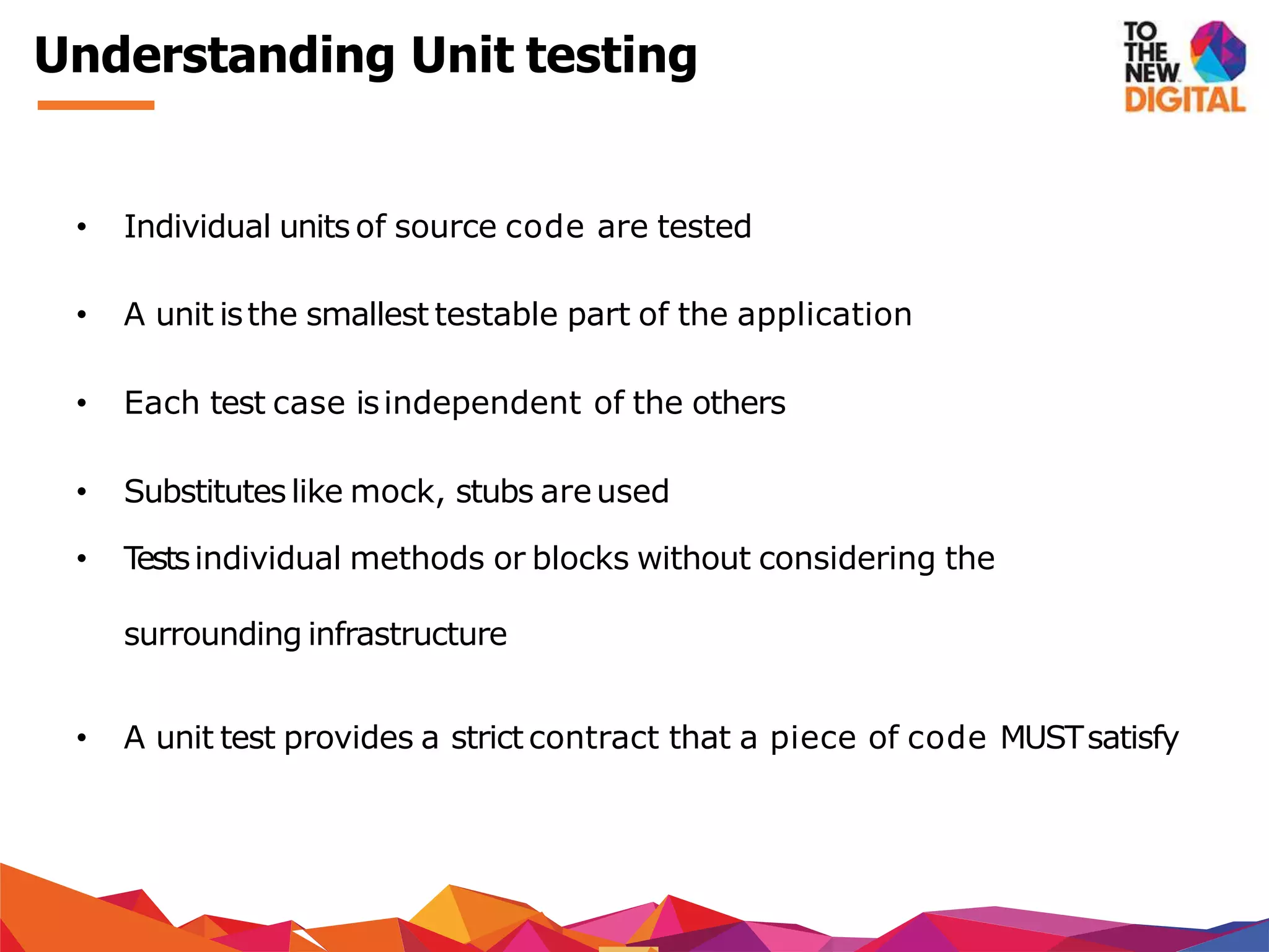 Understanding Unit testing
• Individual units of source code are tested
• A unit isthe smallest testable part of the application
• Each test case isindependent of the others
• Substituteslike mock, stubs areused
• Testsindividual methods or blocks without considering the
surrounding infrastructure
• A unit test provides a strict contract that a piece of code MUSTsatisfy
 