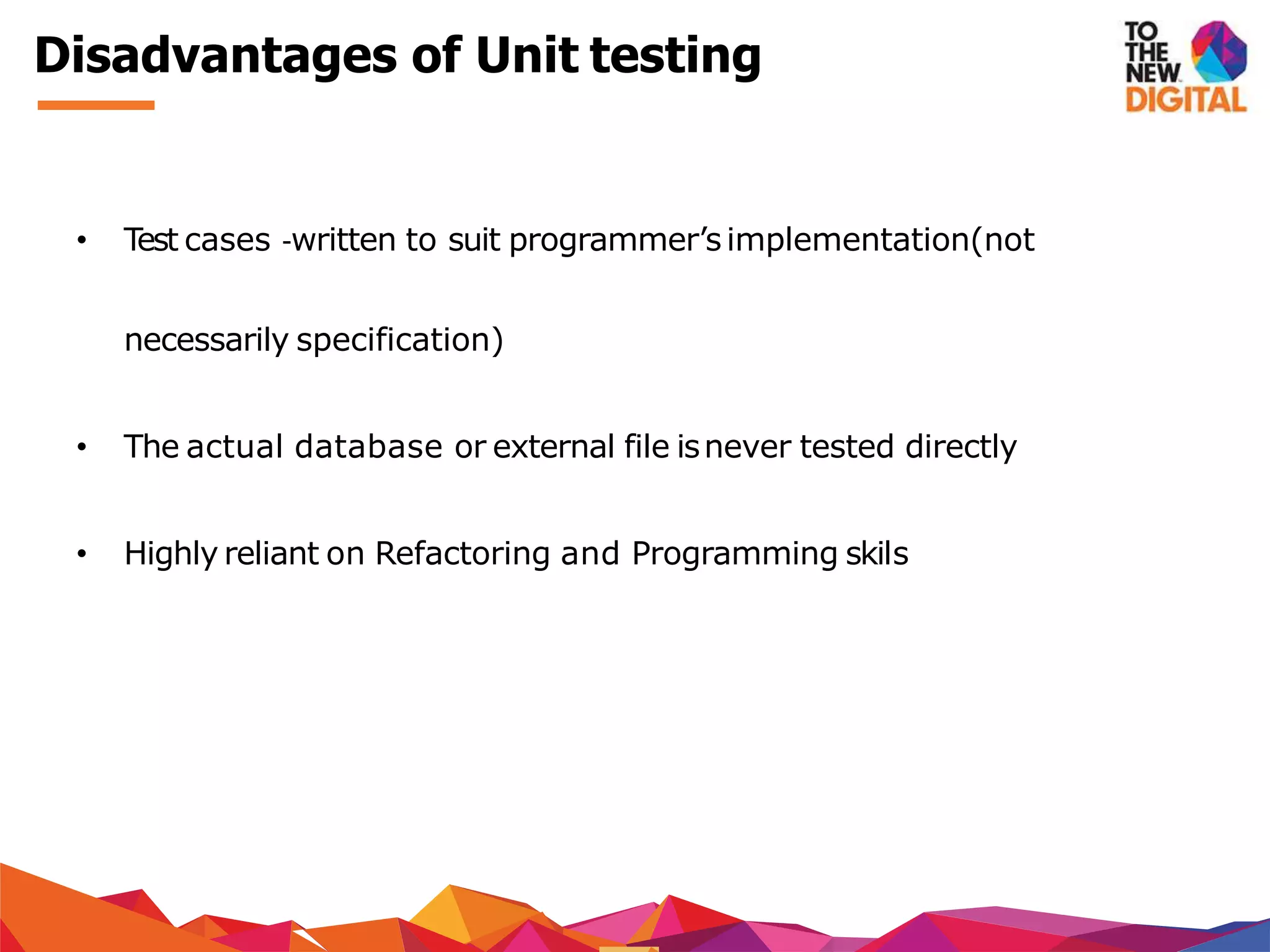 Disadvantages of Unit testing
• Test cases ‐written to suit programmer’simplementation(not
necessarily specification)
• The actual database or external file isnever tested directly
• Highly reliant on Refactoring and Programming skils
 