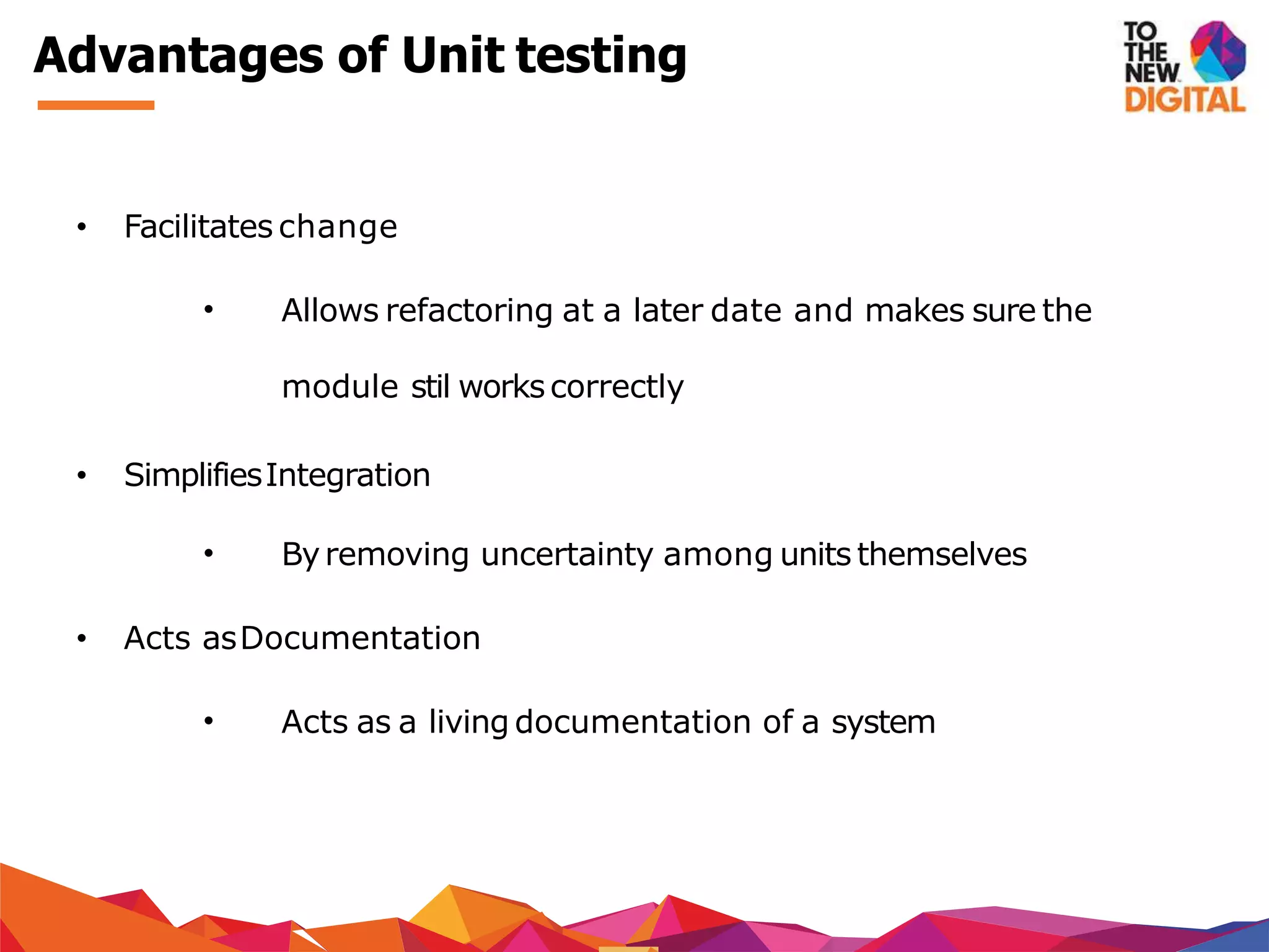 Advantages of Unit testing
• Facilitates change
• Allows refactoring at a later date and makes sure the
module stil workscorrectly
• SimplifiesIntegration
• Byremoving uncertainty among units themselves
• Acts asDocumentation
• Acts as a living documentation of a system
 