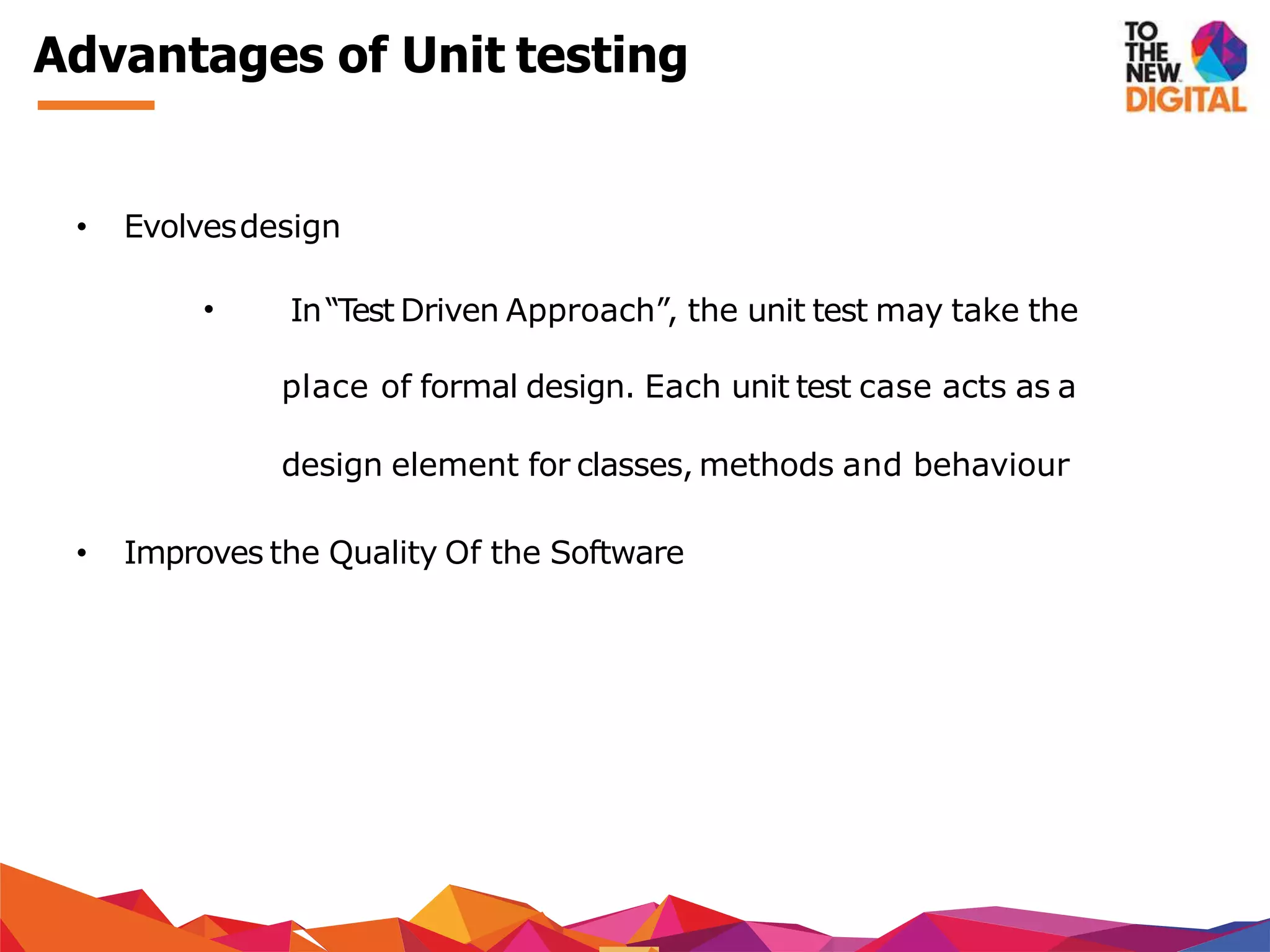 Advantages of Unit testing
• Evolvesdesign
• In“Test Driven Approach”, the unit test may take the
place of formal design. Each unit test case acts as a
design element for classes, methods and behaviour
• Improves the Quality Of the Software
 