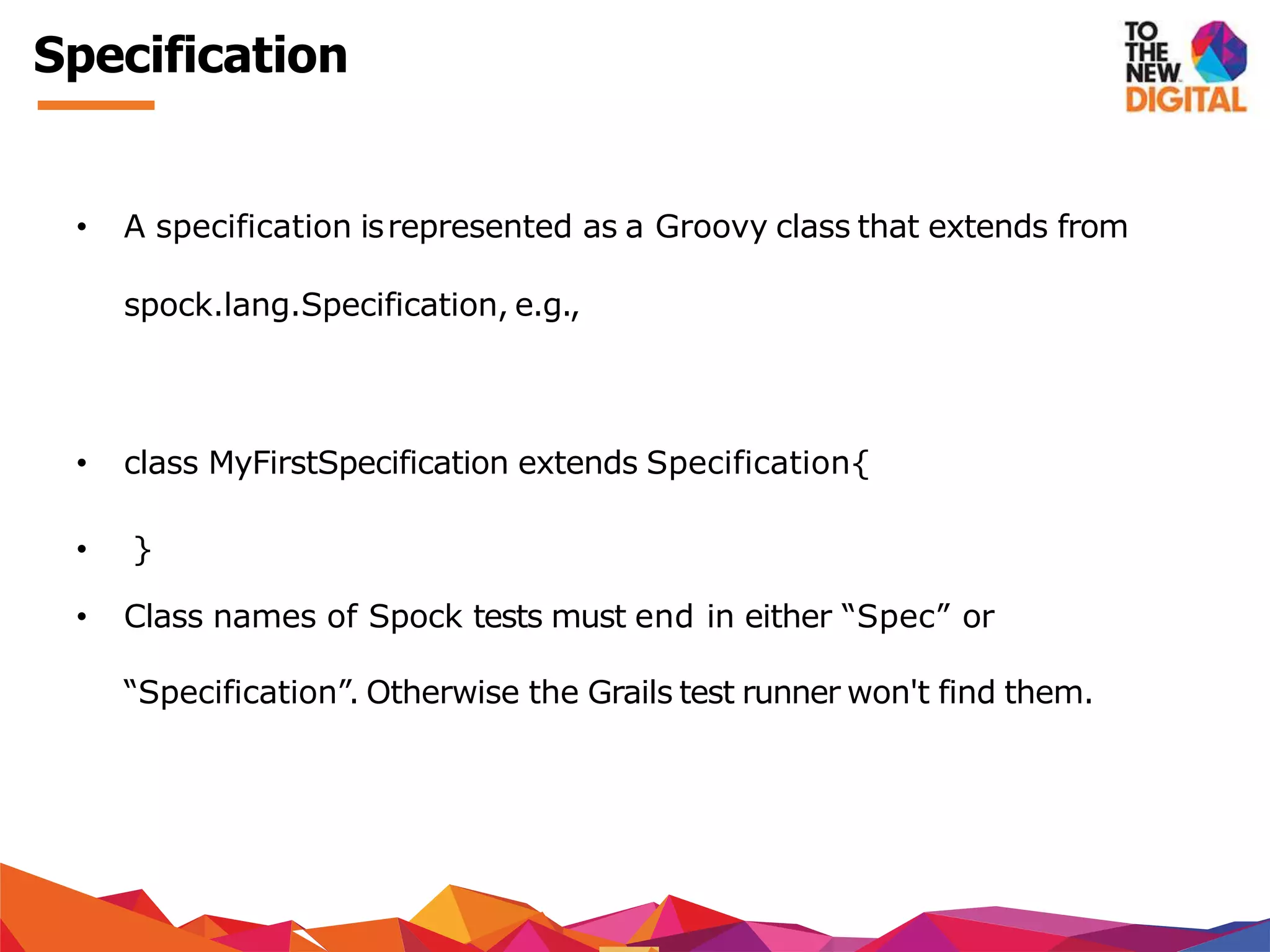 Specification
• A specification isrepresented as a Groovy class that extends from
spock.lang.Specification, e.g.,
• class MyFirstSpecification extends Specification{
• }
• Class names of Spock tests must end in either “Spec” or
“Specification”. Otherwise the Grails test runner won't find them.
 