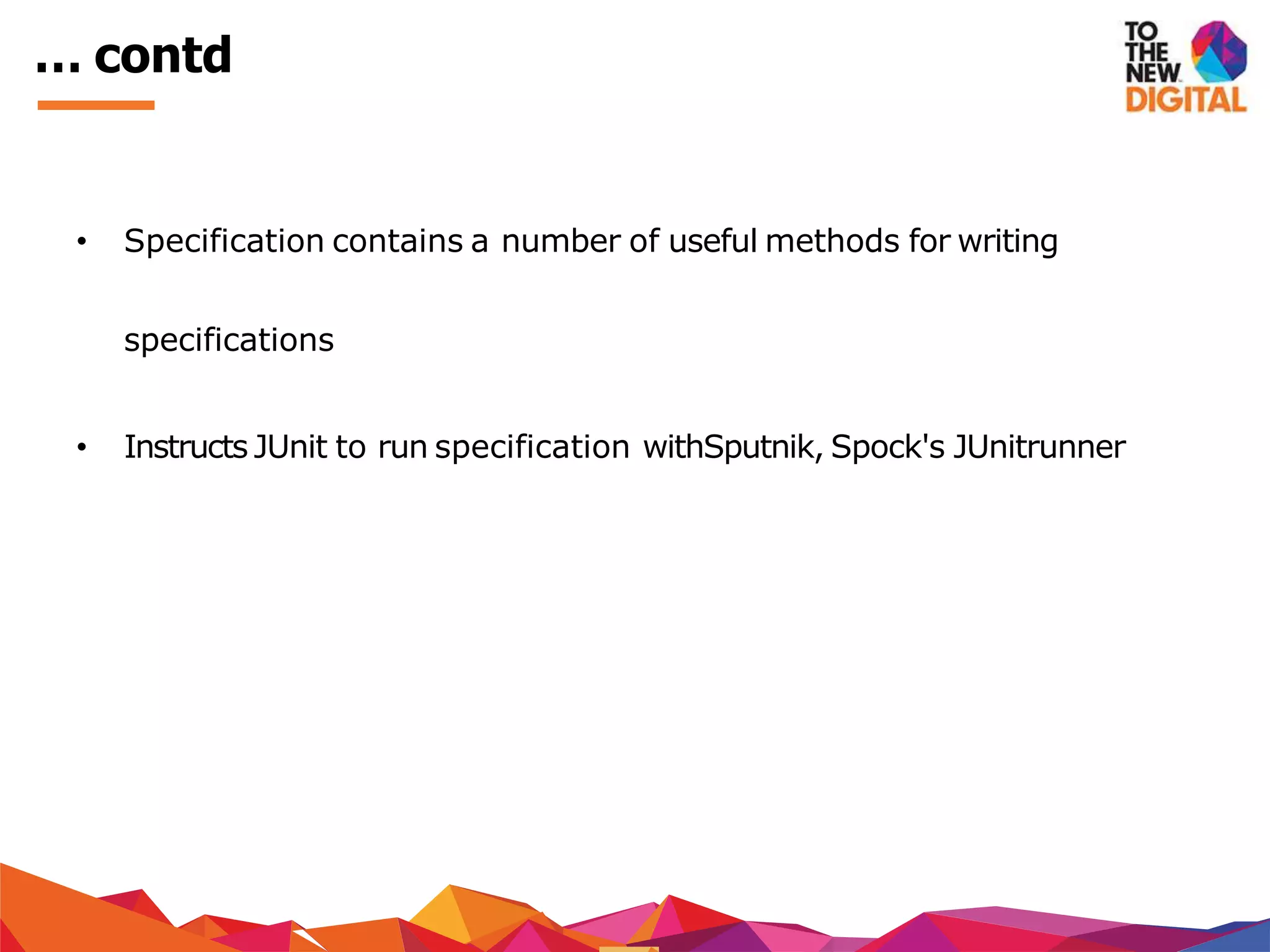 … contd
• Specification contains a number of useful methods for writing
specifications
• Instructs JUnit to run specification withSputnik, Spock's JUnitrunner
 