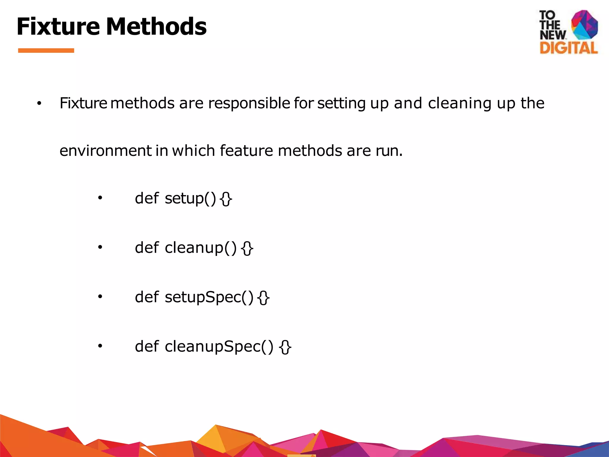 Fixture Methods
• Fixture methods are responsible for setting up and cleaning up the
environment in which feature methods are run.
• def setup(){}
• def cleanup(){}
• def setupSpec(){}
• def cleanupSpec() {}
 