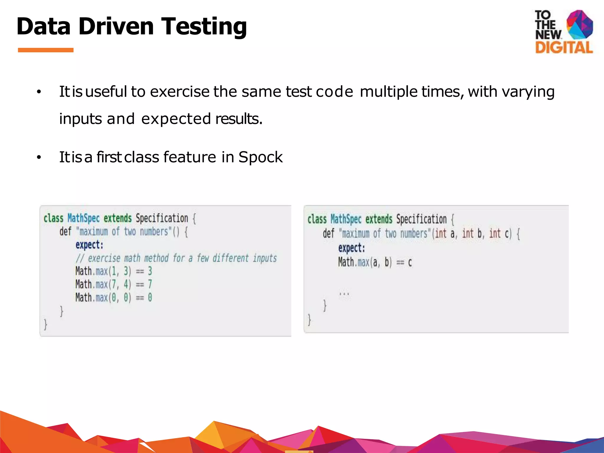 Data Driven Testing
• Itisuseful to exercise the same test code multiple times, with varying
inputs and expected results.
• Itisa firstclass feature in Spock
 