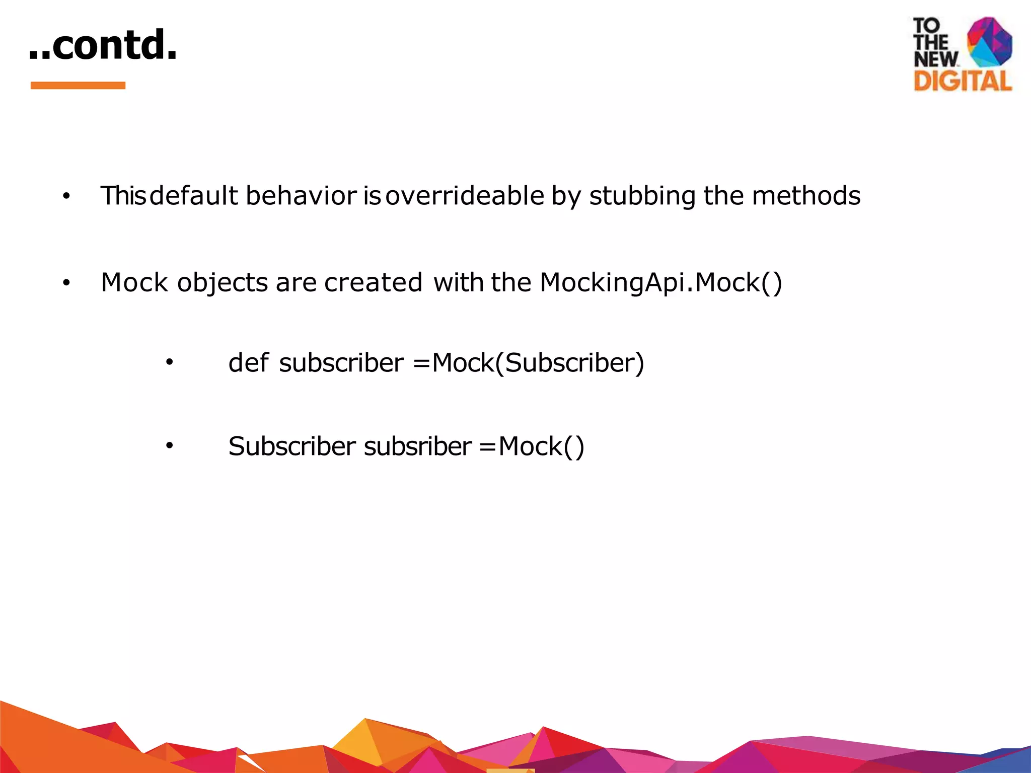 ..contd.
• Thisdefault behavior isoverrideable by stubbing the methods
• Mock objects are created with the MockingApi.Mock()
• def subscriber =Mock(Subscriber)
• Subscriber subsriber =Mock()
 