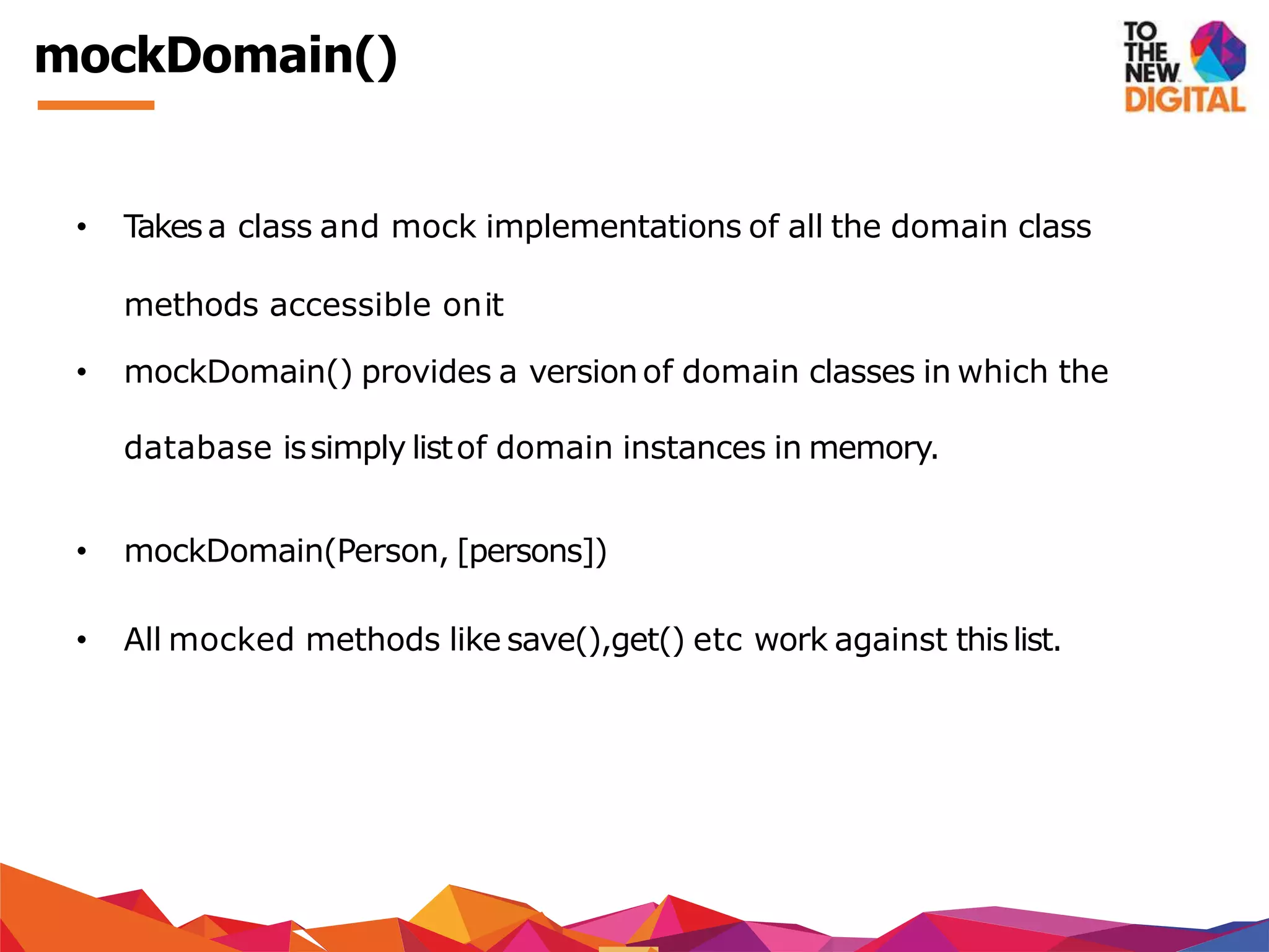 mockDomain()
• Takesa class and mock implementations of all the domain class
methods accessible onit
• mockDomain() provides a versionof domain classes in which the
database issimply listof domain instances in memory.
• mockDomain(Person, [persons])
• All mocked methods like save(),get() etc work against thislist.
 