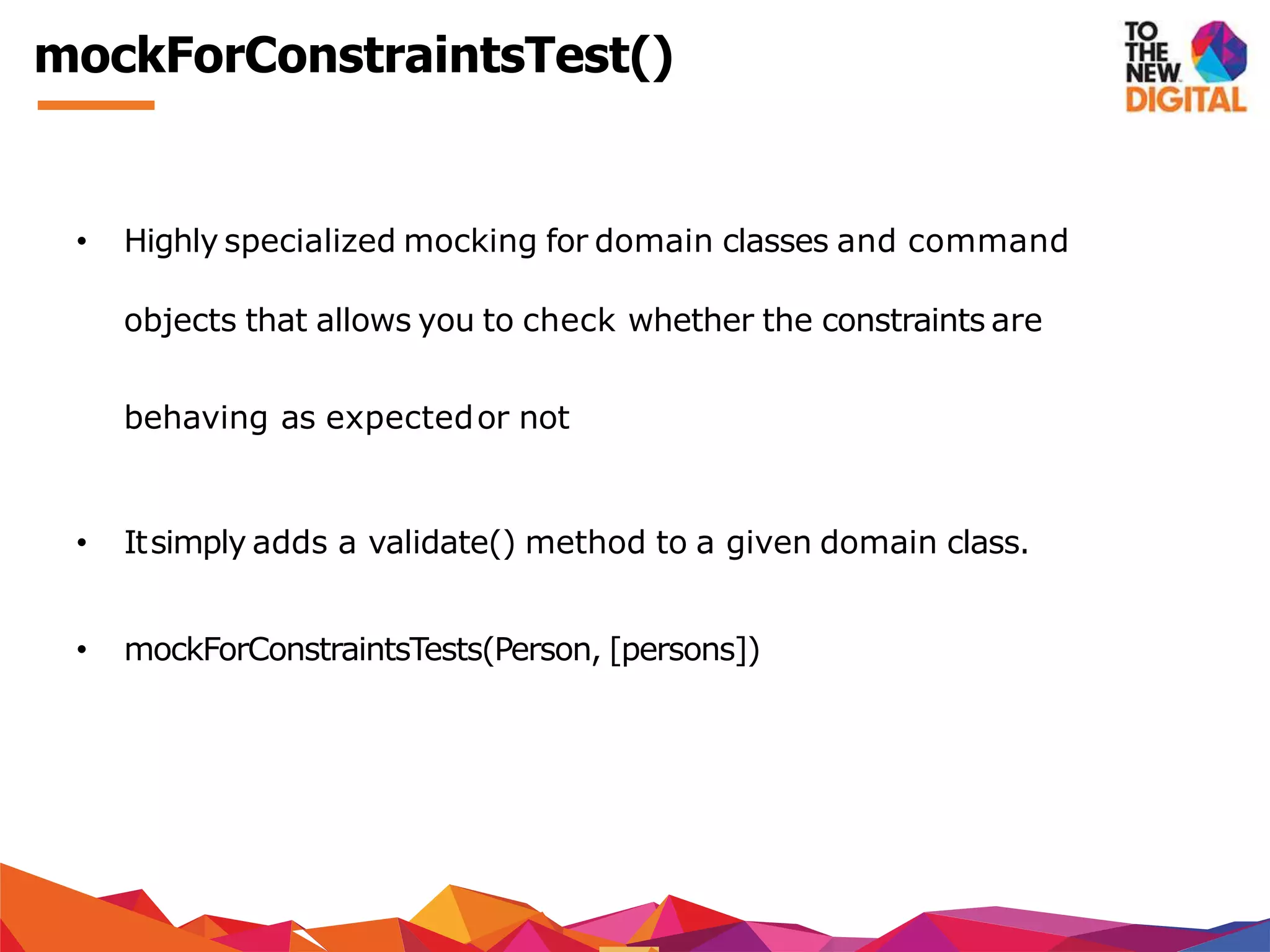 mockForConstraintsTest()
• Highly specialized mocking for domain classes and command
objects that allows you to check whether the constraints are
behaving as expectedor not
• Itsimply adds a validate() method to a given domain class.
• mockForConstraintsTests(Person, [persons])
 