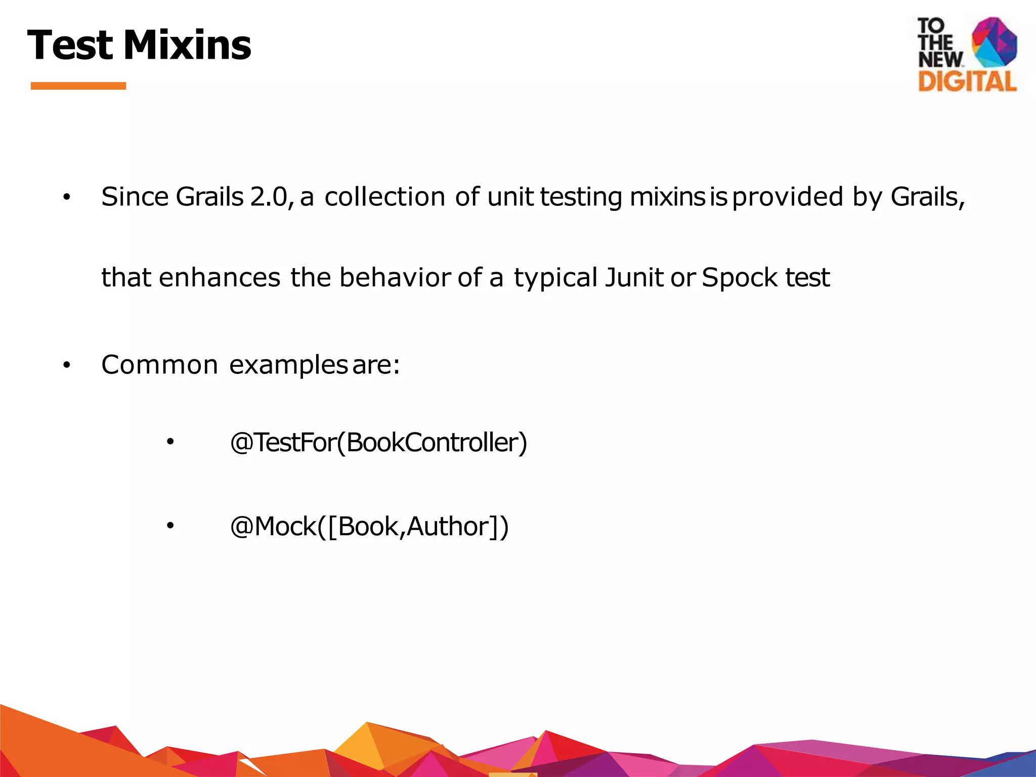 Test Mixins
• Since Grails 2.0,a collection of unit testing mixinsisprovided by Grails,
that enhances the behavior of a typical Junit or Spock test
• Common examplesare:
• @TestFor(BookController)
• @Mock([Book,Author])
 