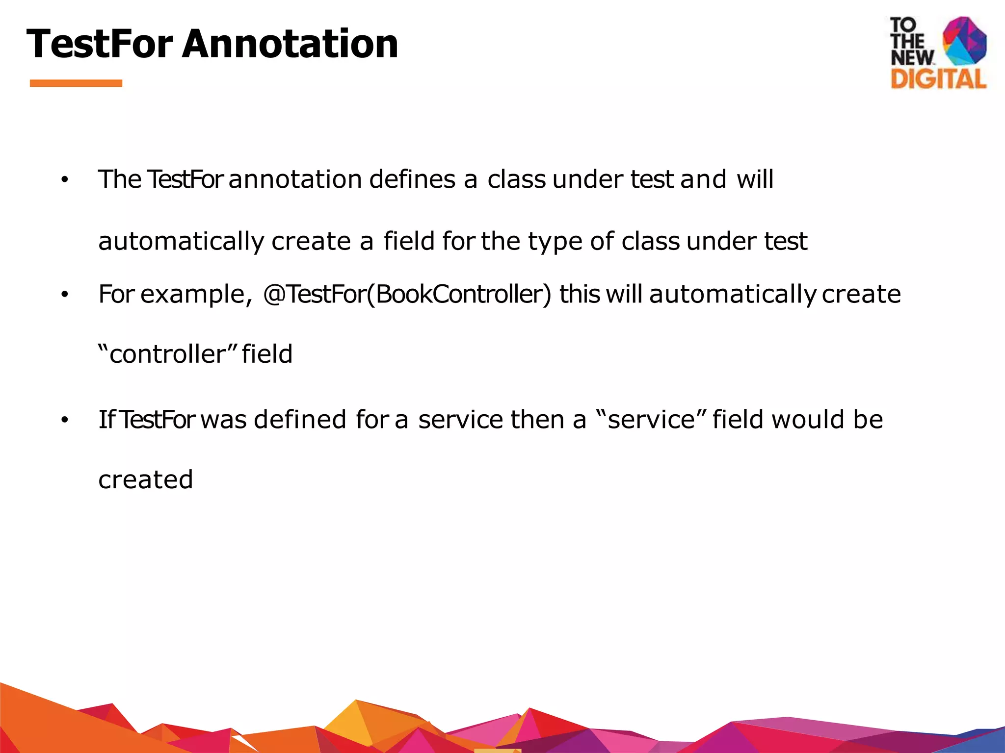 TestFor Annotation
• The TestFor annotation defines a class under test and will
automatically create a field for the type of class under test
• For example, @TestFor(BookController) this will automaticallycreate
“controller” field
• IfTestForwas defined for a service then a “service” field would be
created
 