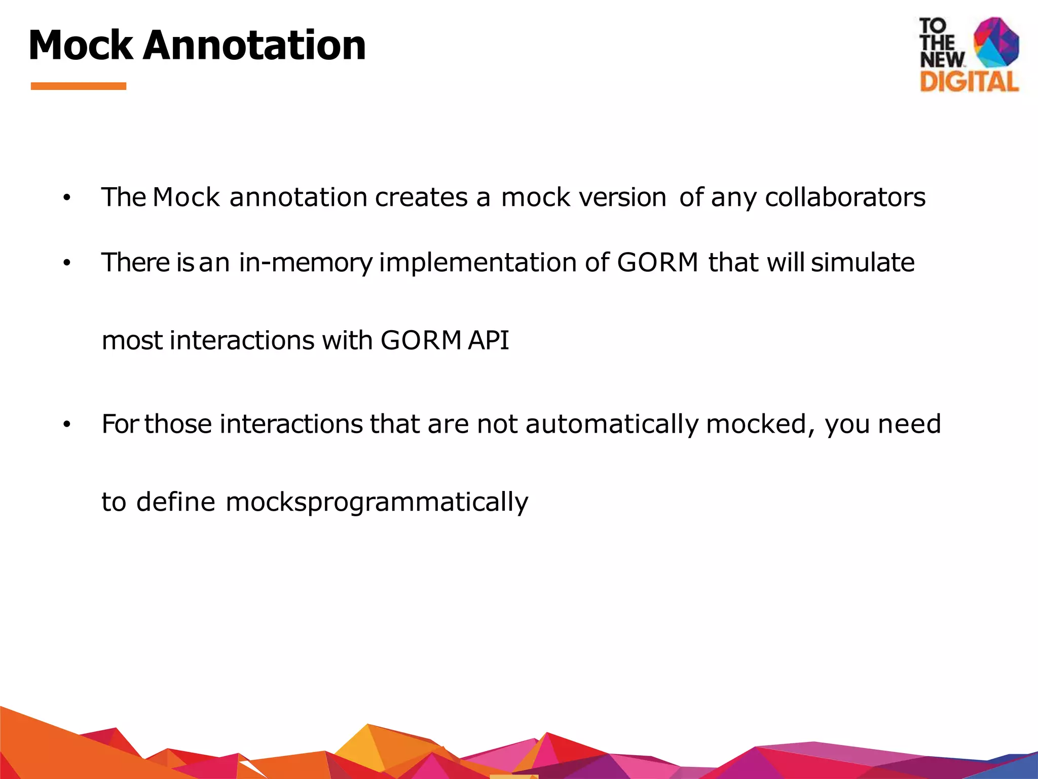 Mock Annotation
• The Mock annotation creates a mock version of any collaborators
• There isan in-memory implementation of GORM that will simulate
most interactions with GORM API
• For those interactions that are not automatically mocked, you need
to define mocksprogrammatically
 