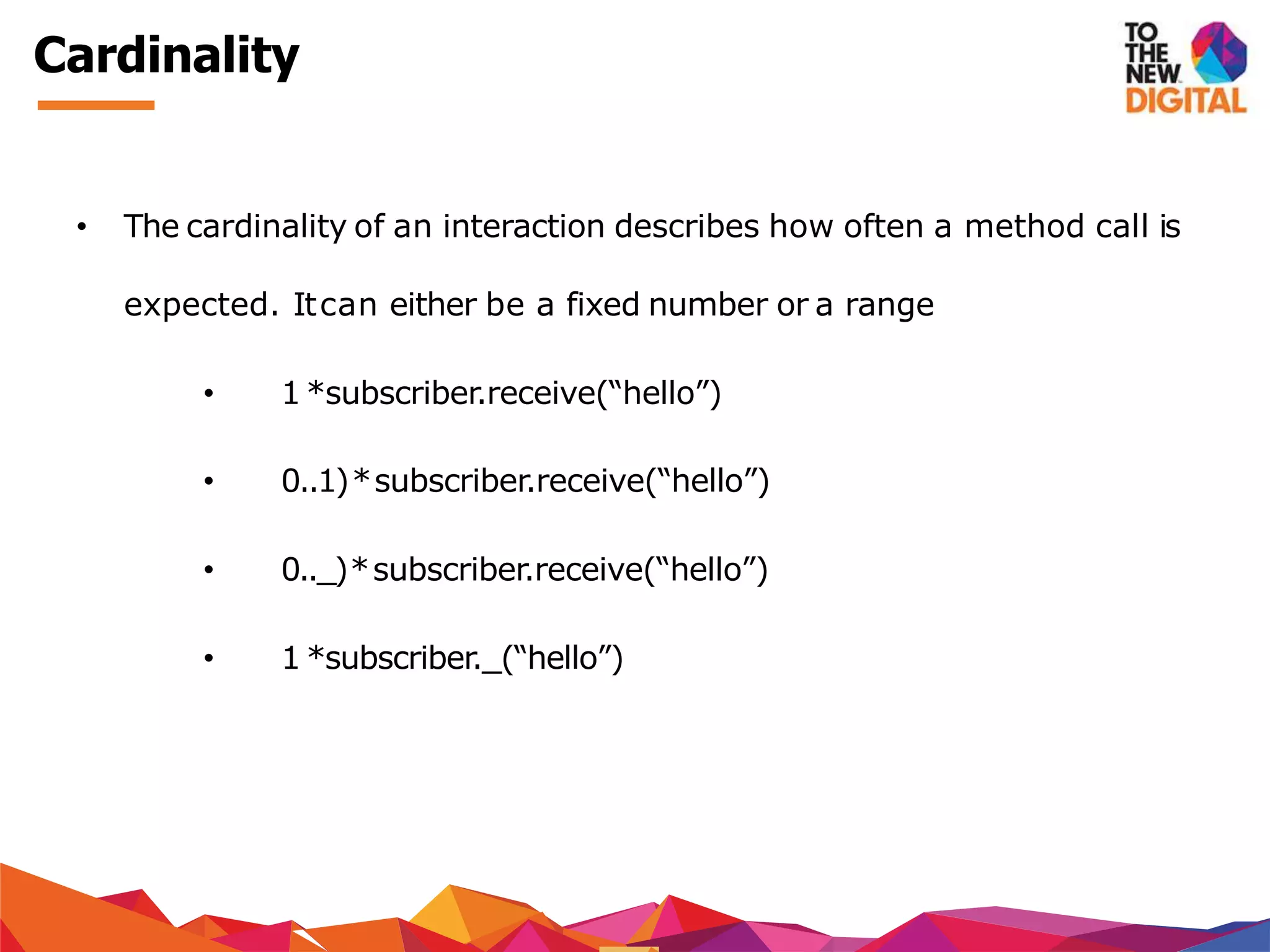 Cardinality
• The cardinality of an interaction describes how often a method call is
expected. Itcan either be a fixed number or a range
• 1 *subscriber.receive(“hello”)
• 0..1)*subscriber.receive(“hello”)
• 0.._)*subscriber.receive(“hello”)
• 1 *subscriber._(“hello”)
 