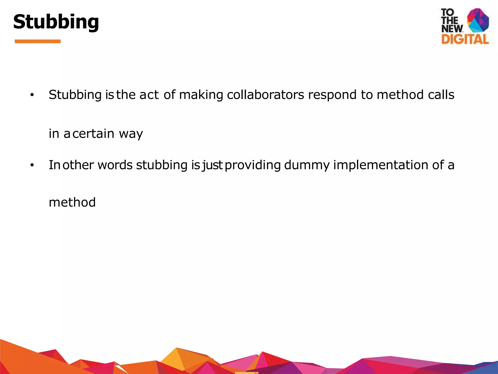 Stubbing
• Stubbing isthe act of making collaborators respond to method calls
in acertain way
• Inother words stubbing isjustproviding dummy implementation of a
method
 
