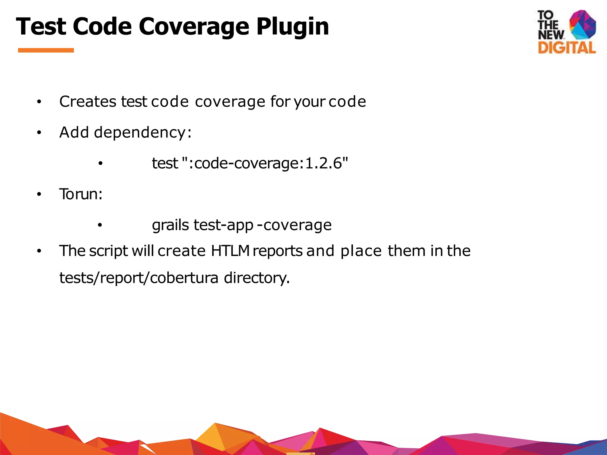 Test Code Coverage Plugin
• Creates test code coverage for your code
• Add dependency:
• test ":code-coverage:1.2.6"
• Torun:
• grails test-app -coverage
• The script will create HTLMreports and place them in the
tests/report/cobertura directory.
 