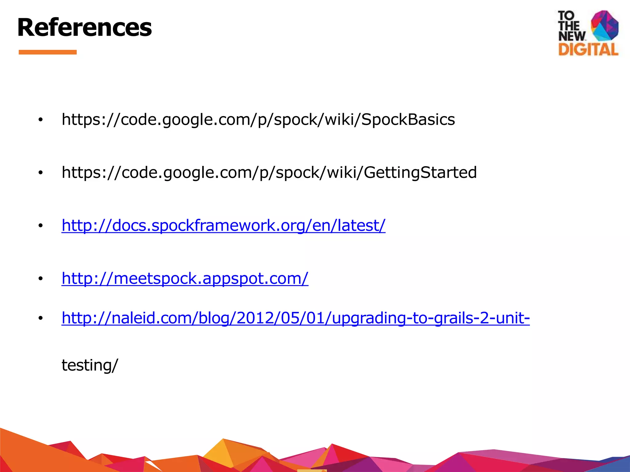 References
• https://code.google.com/p/spock/wiki/SpockBasics
• https://code.google.com/p/spock/wiki/GettingStarted
• http://docs.spockframework.org/en/latest/
• http://meetspock.appspot.com/
• http://naleid.com/blog/2012/05/01/upgrading-to-grails-2-unit-
testing/
 