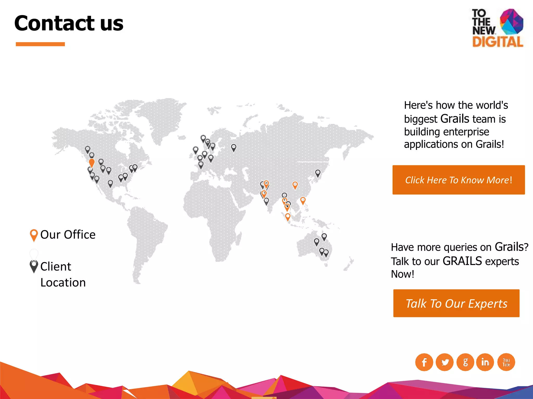 Contact us
Our Office
Client
Location
Click Here To Know More!
Have more queries on Grails?
Talk to our GRAILS experts
Now!
Talk To Our Experts
Here's how the world's
biggest Grails team is
building enterprise
applications on Grails!
 