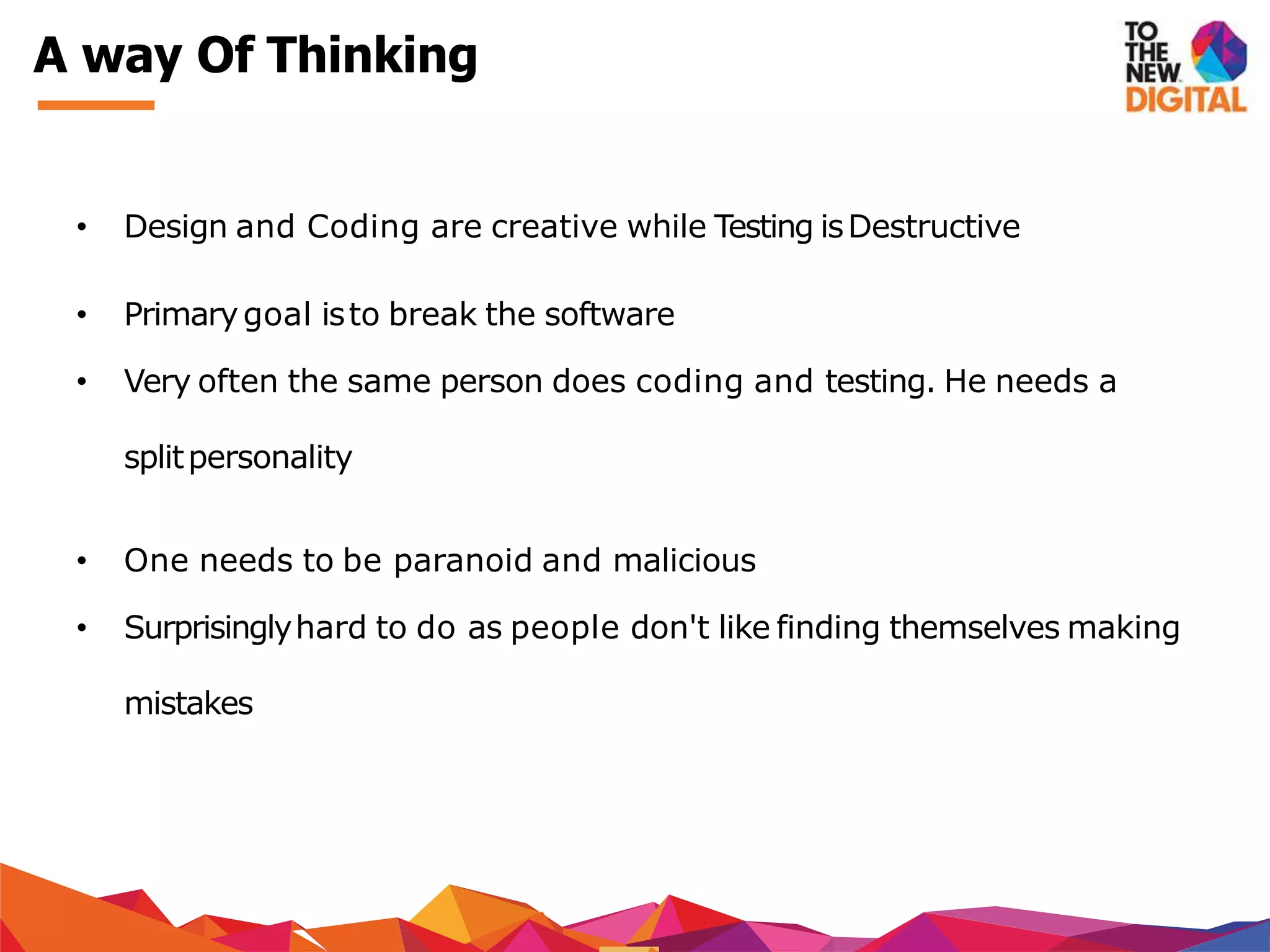 A way Of Thinking
• Design and Coding are creative while Testing isDestructive
• Primarygoal isto break the software
• Very often the same person does coding and testing. He needs a
splitpersonality
• One needs to be paranoid and malicious
• Surprisinglyhard to do as people don't like finding themselves making
mistakes
 
