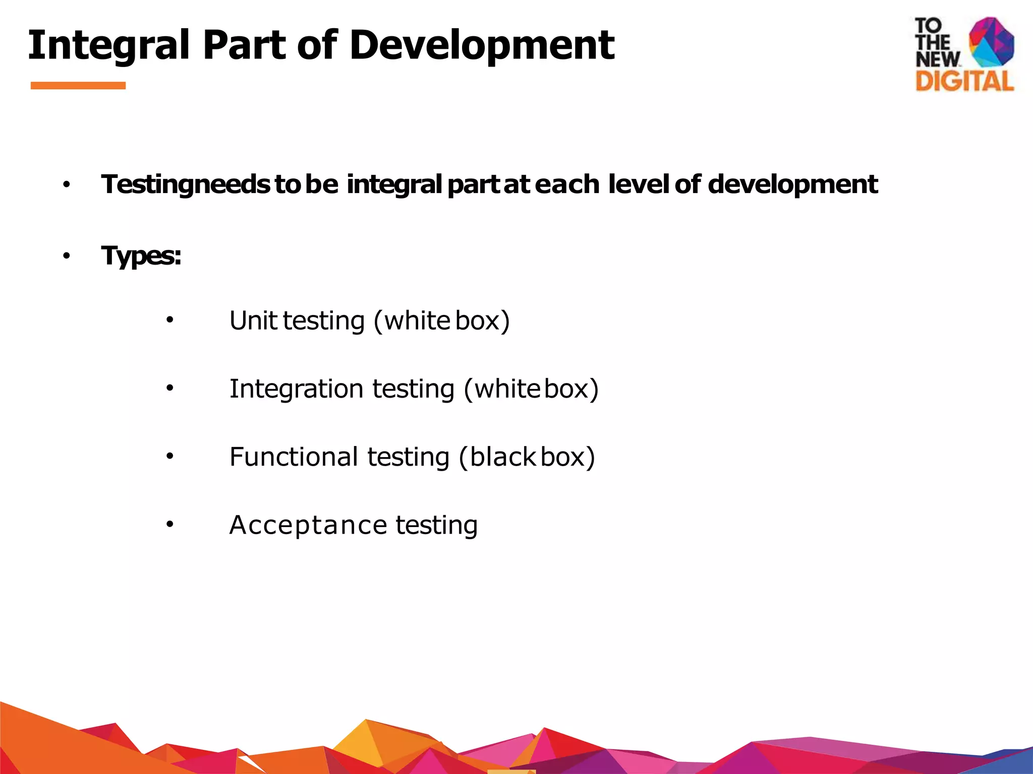 Integral Part of Development
• Testingneedstobe integralpartateach levelof development
• Types:
• Unit testing (whitebox)
• Integration testing (whitebox)
• Functional testing (blackbox)
• Acceptance testing
 