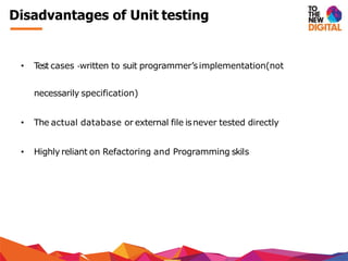 Disadvantages of Unit testing
• Test cases ‐written to suit programmer’simplementation(not
necessarily specification)
• The actual database or external file isnever tested directly
• Highly reliant on Refactoring and Programming skils
 