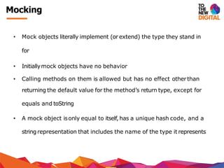Mocking
• Mock objects literally implement (or extend) the type they stand in
for
• Initiallymock objects have no behavior
• Calling methods on them is allowed but has no effect otherthan
returning the default value for the method’s return type, except for
equals and toString
• A mock object isonly equal to itself, has a unique hash code, and a
string representation that includes the name of the type it represents
 