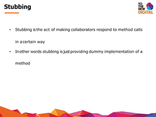 Stubbing
• Stubbing isthe act of making collaborators respond to method calls
in acertain way
• Inother words stubbing isjustproviding dummy implementation of a
method
 