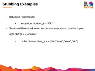 Stubbing Examples
• Returning FixedValues:
• subscriber.receive(_)>>”Ok”
• Toreturn different values on successive invocations, use the triple-
right-shift(>>>)operator
• subscriber.receive(_) >>>["ok","error","error", "ok"]
 