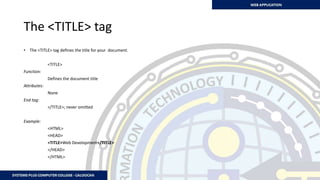 The <TITLE> tag
• The <TITLE> tag defines the title for your document.
<TITLE>
Function:
Defines the document title
Attributes:
None
End tag:
</TITLE>; never omitted
Example:
<HTML>
<HEAD>
<TITLE>Web Development</TITLE>
</HEAD>
</HTML>
 