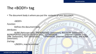 The <BODY> tag
• The document body is where you put the contents of your document.
<BODY>
Function:
Defines the document body
Attributes:
ALINK (Netscape only), BACKGROUND (extension), BGCOLOR (extension),
BGPROPERTIES (Internet Explorer only), LEFTMARGIN (Internet Explorer only),
LINK (extension), TEXT (extension), TOPMARGIN (Internet Explorer only), and VLINK
(extension)
End tag:
</BODY>; may be omitted
 