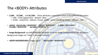 The <BODY> Attributes
• LINK, VLINK, and ALINK: These attributes control the colors of the different link states:
• LINK - initial appearance – default = Blue
• VLINK - visited link – default = Purple ALINK - active link being clicked – default = Red
• <BODY BGCOLOR="#FFFFFF" TEXT="#FF0000" LINK="#0000FF"
VLINK="#FF00FF" ALINK="FFFF00">
• Image Background: use BACKGROUND attribute to set an image background for the document.
Background images are "tiled" in the web browser.
• <BODY BACKGROUND="logo.gif" BGCOLOR="#FFFFFF">
 
