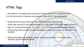 HTML Tags
• An element is a fundamental component of the structure of a text document.
It is the first word or character that appears inside the "<" opening bracket.
• To denote the various elements in an HTML document, you use tags.
• HTML tags consist of a left angle bracket (<), a tag name, and a right angle bracket (>).
• Tags are usually paired (e.g., <H1> and </H1>) to start and end the tag instruction.
• The end tag looks just like the start tag except a slash (/) precedes the text within the
brackets.
• Words that follow the element and are contained inside the ">" bracket of the
opening tag are called attributes.
 