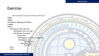 Exercise
What would be the output of the following HTML code?
<HTML>
<HEAD>
<TITLE>Car Debugging</TITLE>
</HEAD>
<BODY>
<H1>Engine Tune-Up</H1>
<H2>Change The Oil</H2>
<H2>Change the Spark
Plugs</H2>
<H3>Prepare the New Plugs</H3>
<H4>Remove the
• Guards</H4>
• <H4>Check the
• Gap</H4>
• </BODY>
• </HTML>
 
