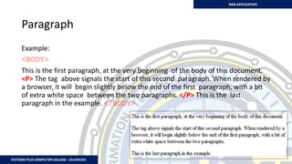 Paragraph
Example:
<BODY>
This is the first paragraph, at the very beginning of the body of this document.
<P> The tag above signals the start of this second paragraph. When rendered by
a browser, it will begin slightly below the end of the first paragraph, with a bit
of extra white space between the two paragraphs. </P> This is the last
paragraph in the example. </BODY>
 