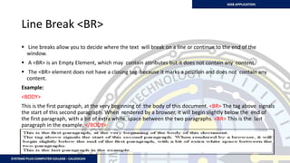 Line Break <BR>
 Line breaks allow you to decide where the text will break on a line or continue to the end of the
window.
 A <BR> is an Empty Element, which may contain attributes but it does not contain any content.
 The <BR> element does not have a closing tag because it marks a position and does not contain any
content.
Example:
<BODY>
This is the first paragraph, at the very beginning of the body of this document. <BR> The tag above signals
the start of this second paragraph. When rendered by a browser, it will begin slightly below the end of
the first paragraph, with a bit of extra white space between the two paragraphs. <BR> This is the last
paragraph in the example. </BODY>
 