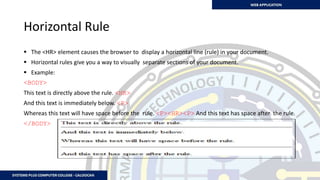 Horizontal Rule
 The <HR> element causes the browser to display a horizontal line (rule) in your document.
 Horizontal rules give you a way to visually separate sections of your document.
 Example:
<BODY>
This text is directly above the rule. <HR>
And this text is immediately below. <P>
Whereas this text will have space before the rule. <P><HR><P> And this text has space after the rule.
</BODY>
 