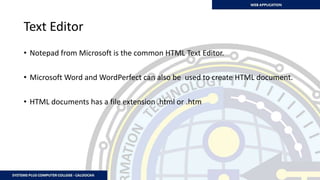 Text Editor
• Notepad from Microsoft is the common HTML Text Editor.
• Microsoft Word and WordPerfect can also be used to create HTML document.
• HTML documents has a file extension .html or .htm
 