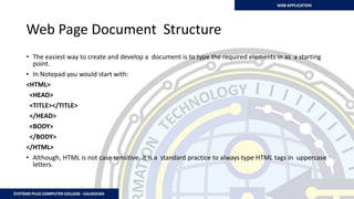 Web Page Document Structure
• The easiest way to create and develop a document is to type the required elements in as a starting
point.
• In Notepad you would start with:
<HTML>
<HEAD>
<TITLE></TITLE>
</HEAD>
<BODY>
</BODY>
</HTML>
• Although, HTML is not case sensitive, it is a standard practice to always type HTML tags in uppercase
letters.
 