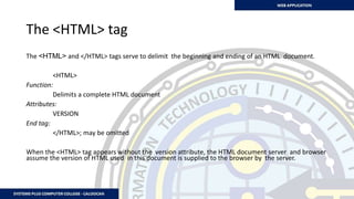 The <HTML> tag
The <HTML> and </HTML> tags serve to delimit the beginning and ending of an HTML document.
<HTML>
Function:
Delimits a complete HTML document
Attributes:
VERSION
End tag:
</HTML>; may be omitted
When the <HTML> tag appears without the version attribute, the HTML document server and browser
assume the version of HTML used in this document is supplied to the browser by the server.
 
