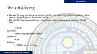 The <HEAD> tag
• The <HEAD> tag specifies that the lines within the beginning and ending points of the
tag are the prologue to the rest of the file.
• The <HEAD> tag has no attributes and serves only to encapsulate the other header
tags.
<HEAD>
Function:
Defines the document header
Attributes:
None
End tag:
</HEAD>; rarely omitted
 