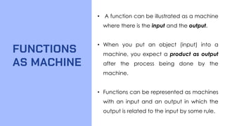 FUNCTIONS
AS MACHINE
• A function can be illustrated as a machine
where there is the input and the output.
• When you put an object (input) into a
machine, you expect a product as output
after the process being done by the
machine.
• Functions can be represented as machines
with an input and an output in which the
output is related to the input by some rule.
 
