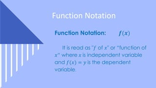 Function Notation
Function Notation: 𝒇(𝒙)
It is read as "𝑓 of 𝑥" or “function of
𝑥“ where 𝑥 is independent variable
and 𝑓(𝑥) = 𝑦 is the dependent
variable.
 