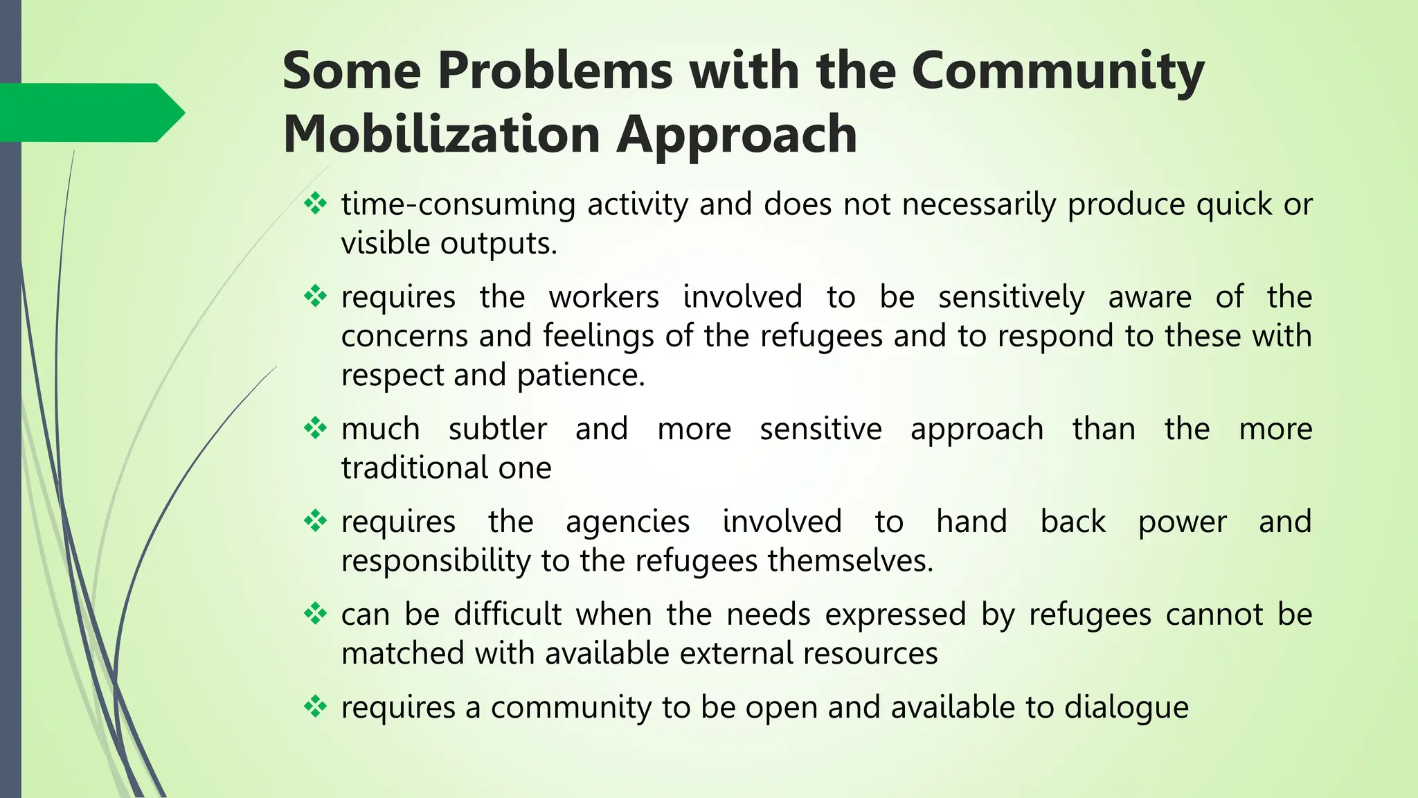 Some Problems with the Community
Mobilization Approach
 time-consuming activity and does not necessarily produce quick or
visible outputs.
 requires the workers involved to be sensitively aware of the
concerns and feelings of the refugees and to respond to these with
respect and patience.
 much subtler and more sensitive approach than the more
traditional one
 requires the agencies involved to hand back power and
responsibility to the refugees themselves.
 can be difficult when the needs expressed by refugees cannot be
matched with available external resources
 requires a community to be open and available to dialogue
 