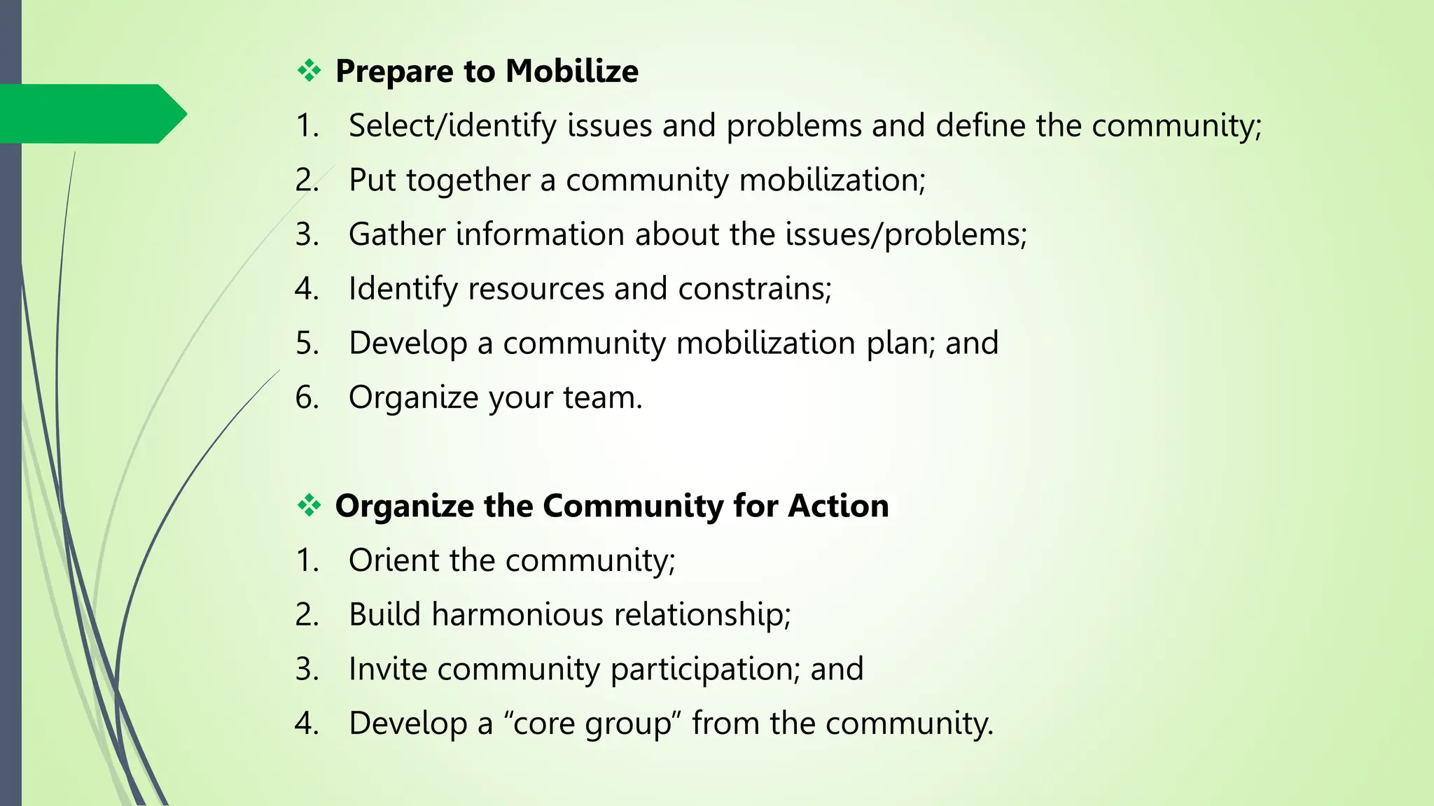  Prepare to Mobilize
1. Select/identify issues and problems and define the community;
2. Put together a community mobilization;
3. Gather information about the issues/problems;
4. Identify resources and constrains;
5. Develop a community mobilization plan; and
6. Organize your team.
 Organize the Community for Action
1. Orient the community;
2. Build harmonious relationship;
3. Invite community participation; and
4. Develop a “core group” from the community.
 