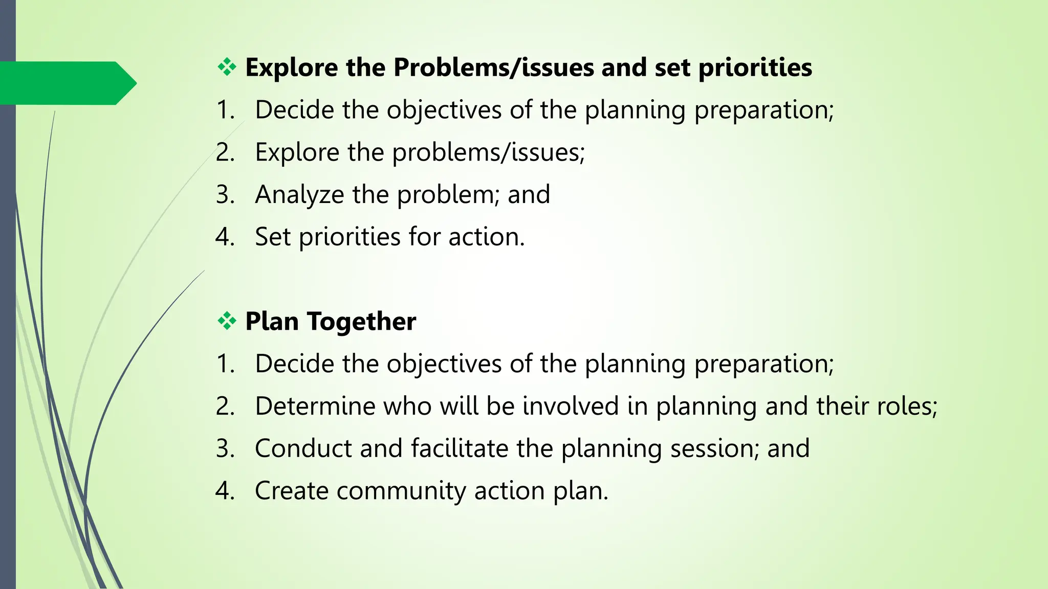  Explore the Problems/issues and set priorities
1. Decide the objectives of the planning preparation;
2. Explore the problems/issues;
3. Analyze the problem; and
4. Set priorities for action.
 Plan Together
1. Decide the objectives of the planning preparation;
2. Determine who will be involved in planning and their roles;
3. Conduct and facilitate the planning session; and
4. Create community action plan.
 