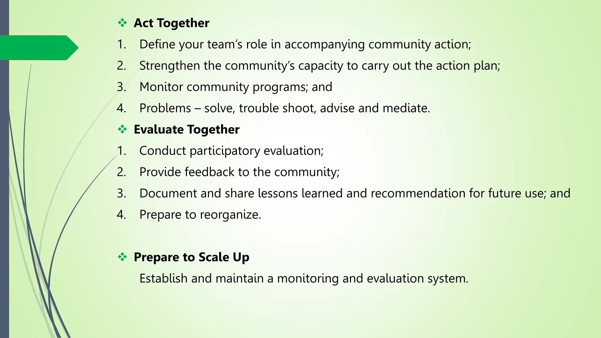  Act Together
1. Define your team’s role in accompanying community action;
2. Strengthen the community’s capacity to carry out the action plan;
3. Monitor community programs; and
4. Problems – solve, trouble shoot, advise and mediate.
 Evaluate Together
1. Conduct participatory evaluation;
2. Provide feedback to the community;
3. Document and share lessons learned and recommendation for future use; and
4. Prepare to reorganize.
 Prepare to Scale Up
Establish and maintain a monitoring and evaluation system.
 