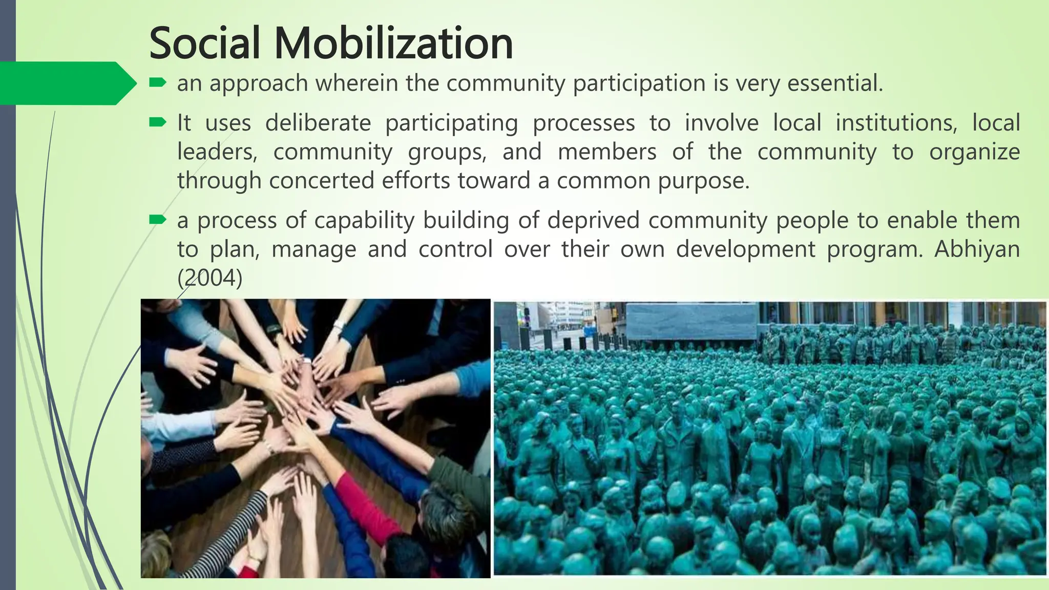 Social Mobilization
 an approach wherein the community participation is very essential.
 It uses deliberate participating processes to involve local institutions, local
leaders, community groups, and members of the community to organize
through concerted efforts toward a common purpose.
 a process of capability building of deprived community people to enable them
to plan, manage and control over their own development program. Abhiyan
(2004)
 