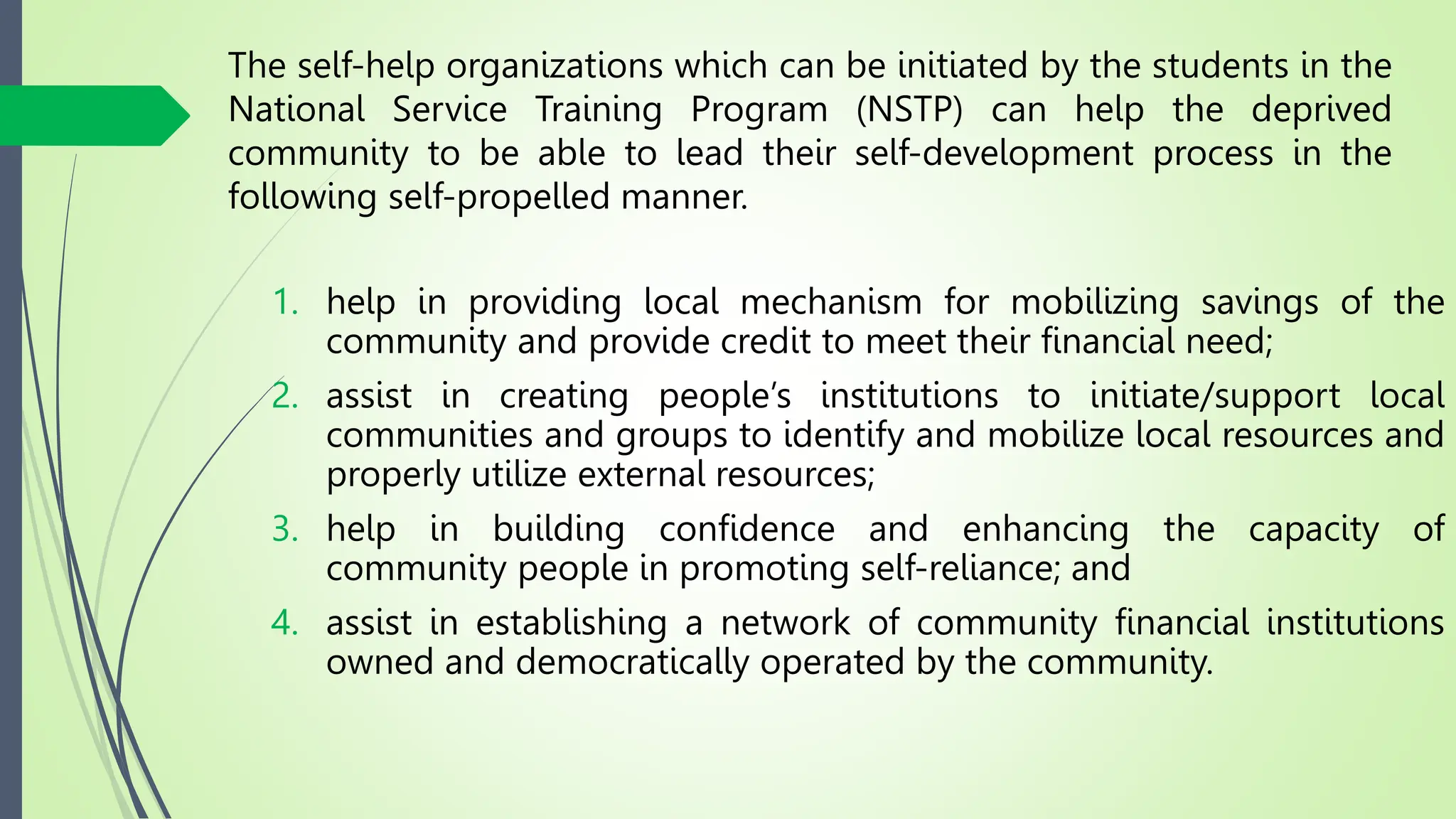 The self-help organizations which can be initiated by the students in the
National Service Training Program (NSTP) can help the deprived
community to be able to lead their self-development process in the
following self-propelled manner.
1. help in providing local mechanism for mobilizing savings of the
community and provide credit to meet their financial need;
2. assist in creating people’s institutions to initiate/support local
communities and groups to identify and mobilize local resources and
properly utilize external resources;
3. help in building confidence and enhancing the capacity of
community people in promoting self-reliance; and
4. assist in establishing a network of community financial institutions
owned and democratically operated by the community.
 