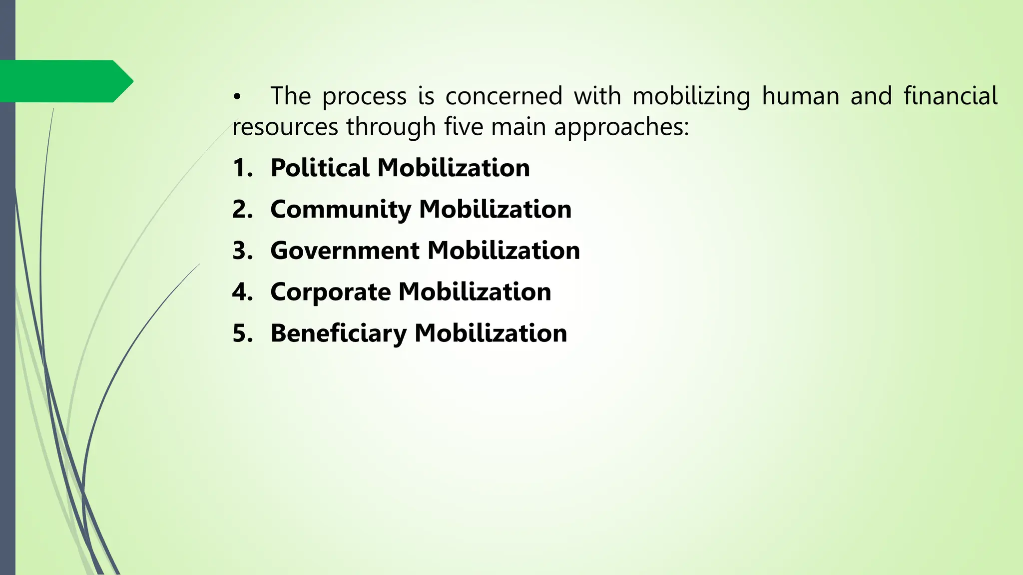 • The process is concerned with mobilizing human and financial
resources through five main approaches:
1. Political Mobilization
2. Community Mobilization
3. Government Mobilization
4. Corporate Mobilization
5. Beneficiary Mobilization
 