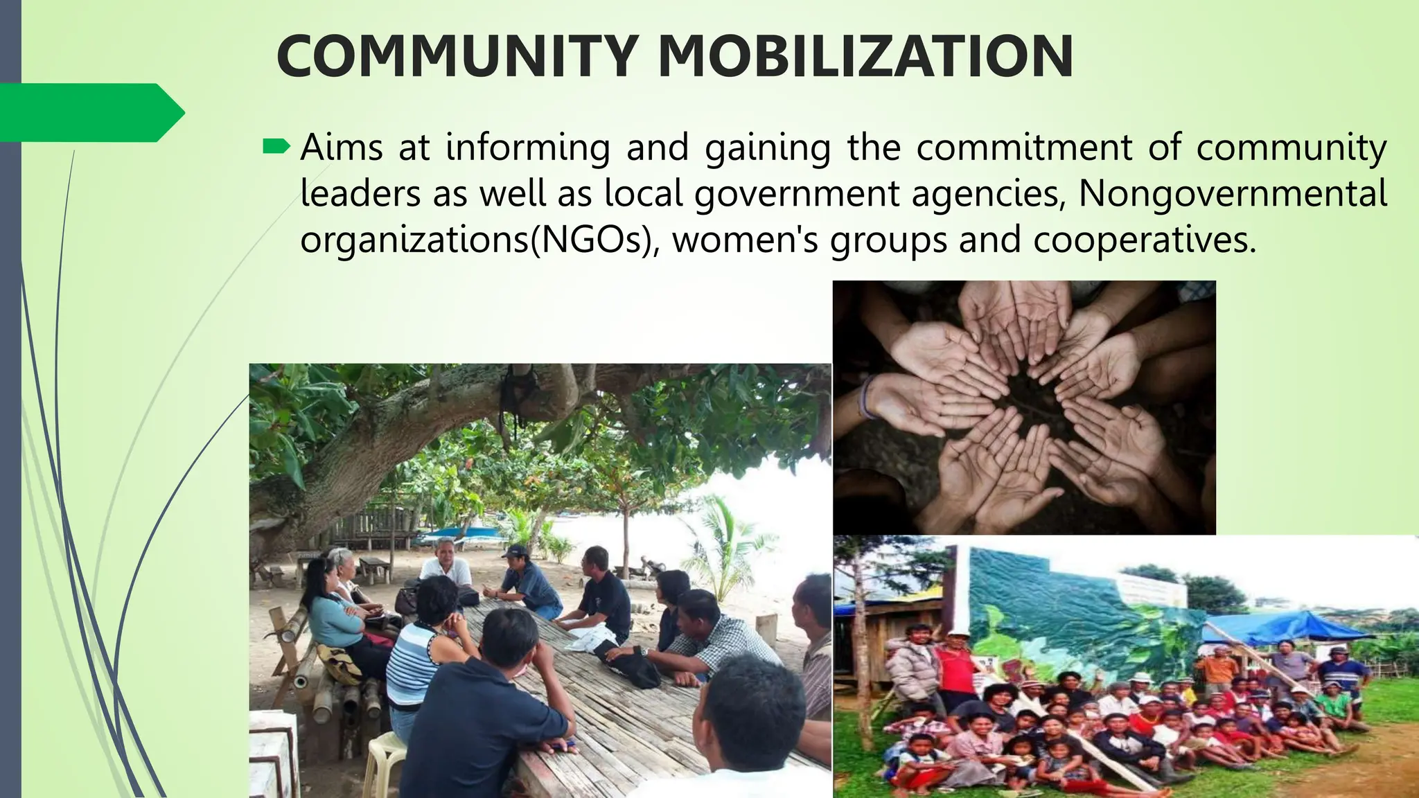 COMMUNITY MOBILIZATION
Aims at informing and gaining the commitment of community
leaders as well as local government agencies, Nongovernmental
organizations(NGOs), women's groups and cooperatives.
 